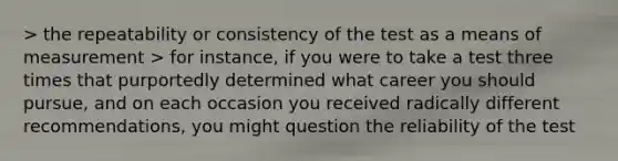 > the repeatability or consistency of the test as a means of measurement > for instance, if you were to take a test three times that purportedly determined what career you should pursue, and on each occasion you received radically different recommendations, you might question the reliability of the test