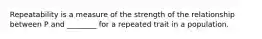 Repeatability is a measure of the strength of the relationship between P and ________ for a repeated trait in a population.