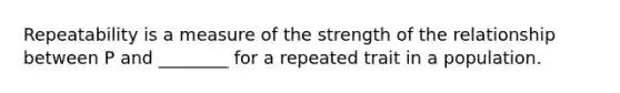 Repeatability is a measure of the strength of the relationship between P and ________ for a repeated trait in a population.