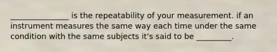 _______________ is the repeatability of your measurement. if an instrument measures the same way each time under the same condition with the same subjects it's said to be _________.