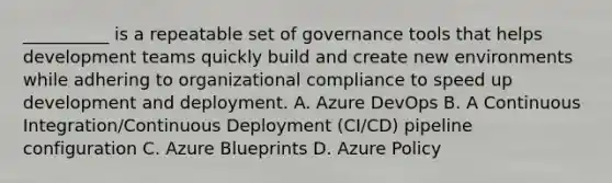 __________ is a repeatable set of governance tools that helps development teams quickly build and create new environments while adhering to organizational compliance to speed up development and deployment. A. Azure DevOps B. A Continuous Integration/Continuous Deployment (CI/CD) pipeline configuration C. Azure Blueprints D. Azure Policy