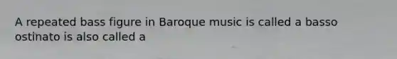 A repeated bass figure in Baroque music is called a basso ostinato is also called a