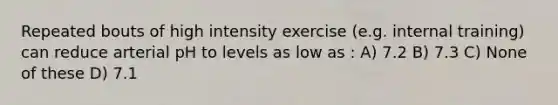 Repeated bouts of high intensity exercise (e.g. internal training) can reduce arterial pH to levels as low as : A) 7.2 B) 7.3 C) None of these D) 7.1