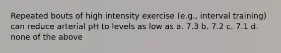 Repeated bouts of high intensity exercise (e.g., interval training) can reduce arterial pH to levels as low as a. 7.3 b. 7.2 c. 7.1 d. none of the above