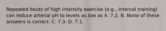 Repeated bouts of high intensity exercise (e.g., interval training) can reduce arterial pH to levels as low as A. 7.2. B. None of these answers is correct. C. 7.3. D. 7.1.