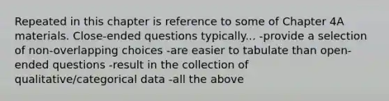 Repeated in this chapter is reference to some of Chapter 4A materials. Close-ended questions typically... -provide a selection of non-overlapping choices -are easier to tabulate than open-ended questions -result in the collection of qualitative/categorical data -all the above