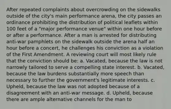 After repeated complaints about overcrowding on the sidewalks outside of the city's main performance arena, the city passes an ordinance prohibiting the distribution of political leaflets within 100 feet of a "major performance venue" within one hour before or after a performance. After a man is arrested for distributing anti-war pamphlets on the sidewalk outside the arena half an hour before a concert, he challenges his conviction as a violation of the First Amendment. A reviewing court will most likely rule that the conviction should be: a. Vacated, because the law is not narrowly tailored to serve a compelling state interest. b. Vacated, because the law burdens substantially more speech than necessary to further the government's legitimate interests. c. Upheld, because the law was not adopted because of a disagreement with an anti-war message. d. Upheld, because there are ample alternative channels for the man to