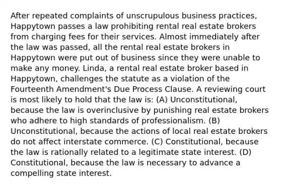 After repeated complaints of unscrupulous business practices, Happytown passes a law prohibiting rental real estate brokers from charging fees for their services. Almost immediately after the law was passed, all the rental real estate brokers in Happytown were put out of business since they were unable to make any money. Linda, a rental real estate broker based in Happytown, challenges the statute as a violation of the Fourteenth Amendment's Due Process Clause. A reviewing court is most likely to hold that the law is: (A) Unconstitutional, because the law is overinclusive by punishing real estate brokers who adhere to high standards of professionalism. (B) Unconstitutional, because the actions of local real estate brokers do not affect interstate commerce. (C) Constitutional, because the law is rationally related to a legitimate state interest. (D) Constitutional, because the law is necessary to advance a compelling state interest.