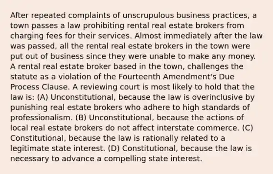 After repeated complaints of unscrupulous business practices, a town passes a law prohibiting rental real estate brokers from charging fees for their services. Almost immediately after the law was passed, all the rental real estate brokers in the town were put out of business since they were unable to make any money. A rental real estate broker based in the town, challenges the statute as a violation of the Fourteenth Amendment's Due Process Clause. A reviewing court is most likely to hold that the law is: (A) Unconstitutional, because the law is overinclusive by punishing real estate brokers who adhere to high standards of professionalism. (B) Unconstitutional, because the actions of local real estate brokers do not affect interstate commerce. (C) Constitutional, because the law is rationally related to a legitimate state interest. (D) Constitutional, because the law is necessary to advance a compelling state interest.