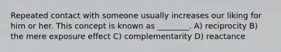 Repeated contact with someone usually increases our liking for him or her. This concept is known as ________. A) reciprocity B) the mere exposure effect C) complementarity D) reactance