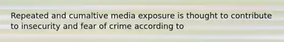 Repeated and cumaltive media exposure is thought to contribute to insecurity and fear of crime according to