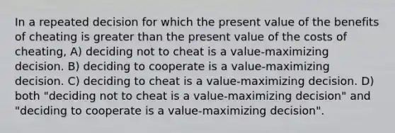 In a repeated decision for which the present value of the benefits of cheating is greater than the present value of the costs of cheating, A) deciding not to cheat is a value-maximizing decision. B) deciding to cooperate is a value-maximizing decision. C) deciding to cheat is a value-maximizing decision. D) both "deciding not to cheat is a value-maximizing decision" and "deciding to cooperate is a value-maximizing decision".