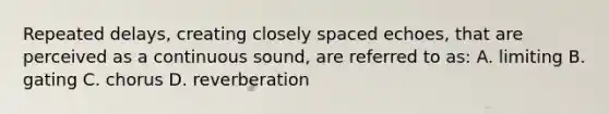 Repeated delays, creating closely spaced echoes, that are perceived as a continuous sound, are referred to as: A. limiting B. gating C. chorus D. reverberation