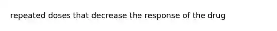 repeated doses that decrease the response of the drug