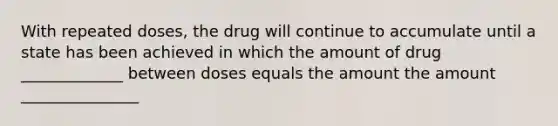 With repeated doses, the drug will continue to accumulate until a state has been achieved in which the amount of drug _____________ between doses equals the amount the amount _______________