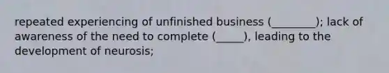 repeated experiencing of unfinished business (________); lack of awareness of the need to complete (_____), leading to the development of neurosis;