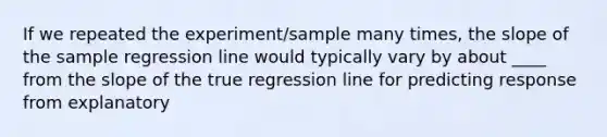 If we repeated the experiment/sample many times, the slope of the sample regression line would typically vary by about ____ from the slope of the true regression line for predicting response from explanatory