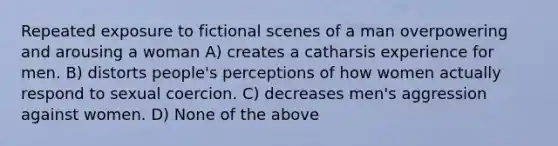 Repeated exposure to fictional scenes of a man overpowering and arousing a woman A) creates a catharsis experience for men. B) distorts people's perceptions of how women actually respond to sexual coercion. C) decreases men's aggression against women. D) None of the above