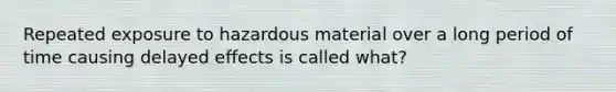 Repeated exposure to hazardous material over a long period of time causing delayed effects is called what?