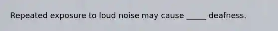 Repeated exposure to loud noise may cause _____ deafness.