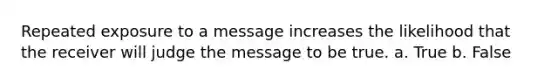 Repeated exposure to a message increases the likelihood that the receiver will judge the message to be true. a. True b. False