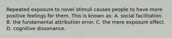 Repeated exposure to novel stimuli causes people to have more positive feelings for them. This is known as: A. social facilitation. B. the fundamental attribution error. C. the mere exposure effect. D. cognitive dissonance.