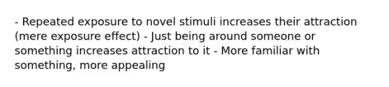 - Repeated exposure to novel stimuli increases their attraction (mere exposure effect) - Just being around someone or something increases attraction to it - More familiar with something, more appealing