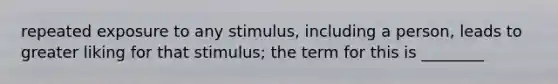 repeated exposure to any stimulus, including a person, leads to greater liking for that stimulus; the term for this is ________