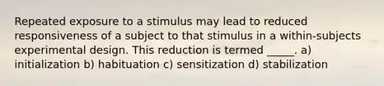 Repeated exposure to a stimulus may lead to reduced responsiveness of a subject to that stimulus in a within-subjects experimental design. This reduction is termed _____. a) initialization b) habituation c) sensitization d) stabilization