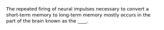 The repeated firing of neural impulses necessary to convert a short-term memory to long-term memory mostly occurs in the part of the brain known as the ____.