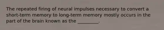 The repeated firing of neural impulses necessary to convert a short-term memory to long-term memory mostly occurs in the part of the brain known as the _________.