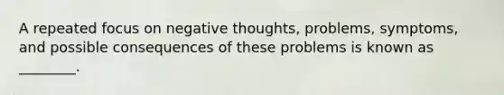 A repeated focus on negative thoughts, problems, symptoms, and possible consequences of these problems is known as ________.