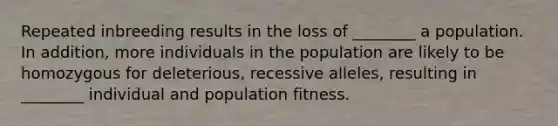 Repeated inbreeding results in the loss of ________ a population. In addition, more individuals in the population are likely to be homozygous for deleterious, recessive alleles, resulting in ________ individual and population fitness.