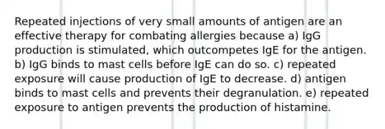 Repeated injections of very small amounts of antigen are an effective therapy for combating allergies because a) IgG production is stimulated, which outcompetes IgE for the antigen. b) IgG binds to mast cells before IgE can do so. c) repeated exposure will cause production of IgE to decrease. d) antigen binds to mast cells and prevents their degranulation. e) repeated exposure to antigen prevents the production of histamine.