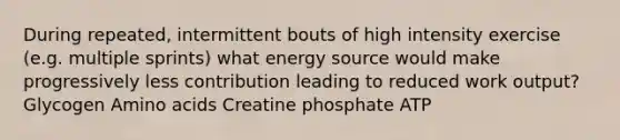 During repeated, intermittent bouts of high intensity exercise (e.g. multiple sprints) what energy source would make progressively less contribution leading to reduced work output? Glycogen Amino acids Creatine phosphate ATP