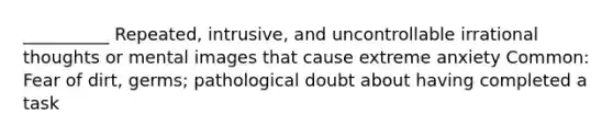 __________ Repeated, intrusive, and uncontrollable irrational thoughts or mental images that cause extreme anxiety Common: Fear of dirt, germs; pathological doubt about having completed a task