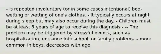 - is repeated involuntary (or in some cases intentional) bed-wetting or wetting of one's clothes. - It typically occurs at night during sleep but may also occur during the day. - Children must be at least 5 years of age to receive this diagnosis - -- The problem may be triggered by stressful events, such as hospitalization, entrance into school, or family problems. - more common in boys, decreases with age