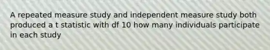 A repeated measure study and independent measure study both produced a t statistic with df 10 how many individuals participate in each study