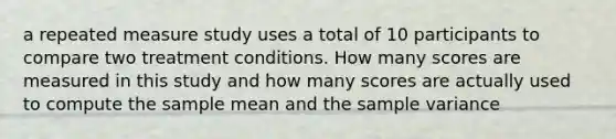 a repeated measure study uses a total of 10 participants to compare two treatment conditions. How many scores are measured in this study and how many scores are actually used to compute the sample mean and the <a href='https://www.questionai.com/knowledge/kKPm4DaUPs-sample-variance' class='anchor-knowledge'>sample variance</a>