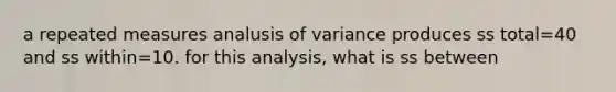 a repeated measures analusis of variance produces ss total=40 and ss within=10. for this analysis, what is ss between