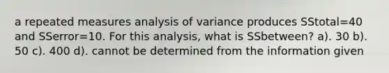 a repeated measures analysis of variance produces SStotal=40 and SSerror=10. For this analysis, what is SSbetween? a). 30 b). 50 c). 400 d). cannot be determined from the information given