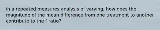 in a repeated measures analysis of varying, how does the magnitude of the mean difference from one treatment to another contribute to the f ratio?