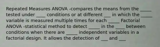 Repeated Measures ANOVA -compares the means from the _____ tested under ____ conditions or at different ___ in which the _____ variable is measured multiple times for each _____ Factorial ANOVA -statistical method to detect _____ in the ____ between conditions when there are _____ independent variables in a factorial design. It allows the detection of ___ and ___