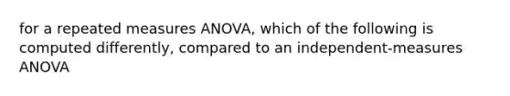 for a repeated measures ANOVA, which of the following is computed differently, compared to an independent-measures ANOVA