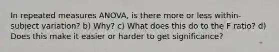 In repeated measures ANOVA, is there more or less within-subject variation? b) Why? c) What does this do to the F ratio? d) Does this make it easier or harder to get significance?