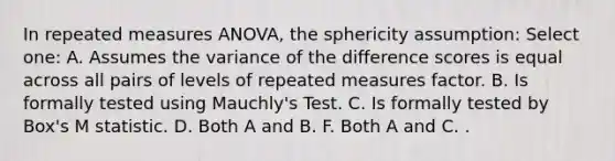 In repeated measures ANOVA, the sphericity assumption: Select one: A. Assumes the variance of the difference scores is equal across all pairs of levels of repeated measures factor. B. Is formally tested using Mauchly's Test. C. Is formally tested by Box's M statistic. D. Both A and B. F. Both A and C. .