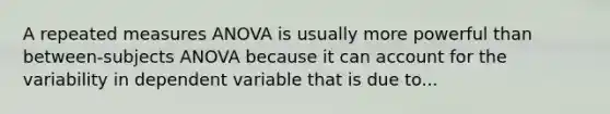 A repeated measures ANOVA is usually more powerful than between-subjects ANOVA because it can account for the variability in dependent variable that is due to...