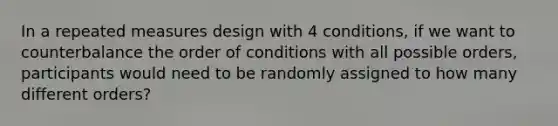 In a repeated measures design with 4 conditions, if we want to counterbalance the order of conditions with all possible orders, participants would need to be randomly assigned to how many different orders?