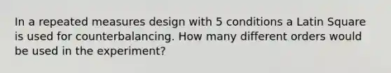 In a repeated measures design with 5 conditions a Latin Square is used for counterbalancing. How many different orders would be used in the experiment?