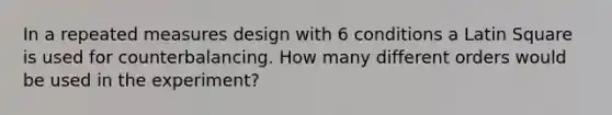 In a repeated measures design with 6 conditions a Latin Square is used for counterbalancing. How many different orders would be used in the experiment?